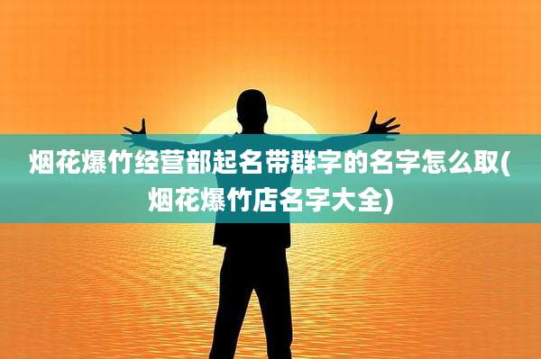 烟花爆竹经营部起名带群字的名字怎么取(烟花爆竹店名字大全)