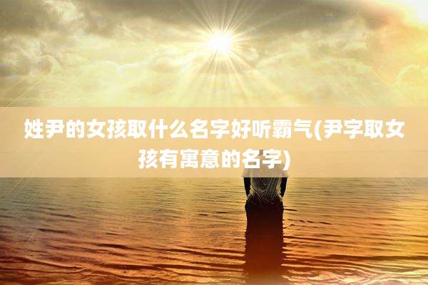 姓尹的女孩取什么名字好听霸气(尹字取女孩有寓意的名字)