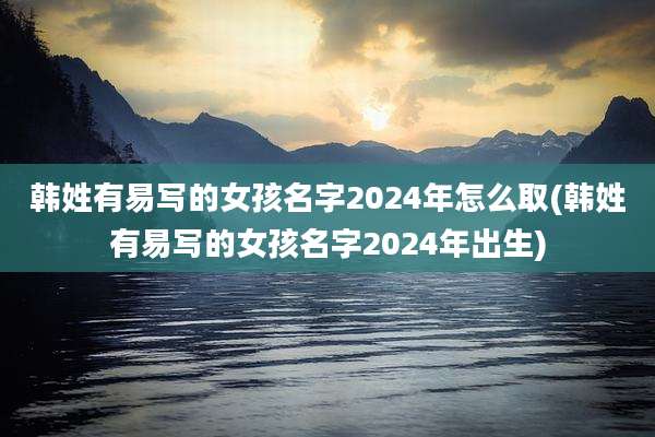 韩姓有易写的女孩名字2024年怎么取(韩姓有易写的女孩名字2024年出生)