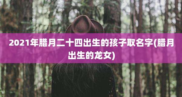 2021年腊月二十四出生的孩子取名字(腊月出生的龙女)