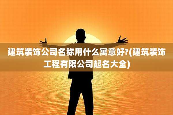 建筑装饰公司名称用什么寓意好?(建筑装饰工程有限公司起名大全)