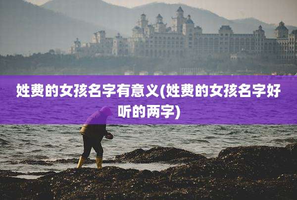 姓费的女孩名字有意义(姓费的女孩名字好听的两字)