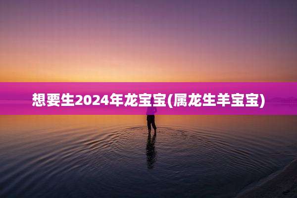想要生2024年龙宝宝(属龙生羊宝宝)