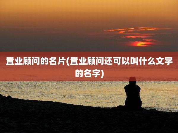 置业顾问的名片(置业顾问还可以叫什么文字的名字)