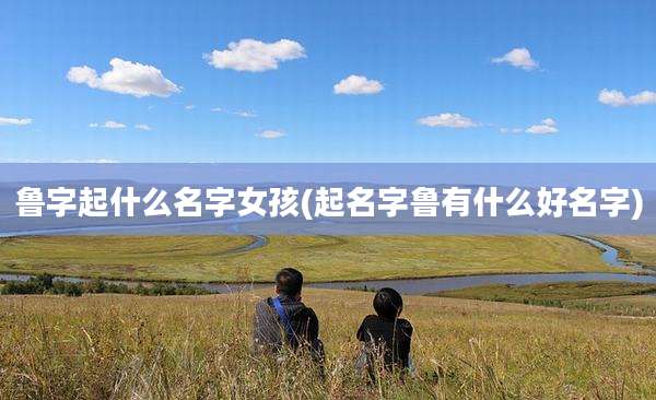 鲁字起什么名字女孩(起名字鲁有什么好名字)