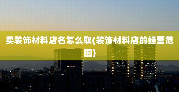 卖装饰材料店名怎么取(装饰材料店的经营范围)