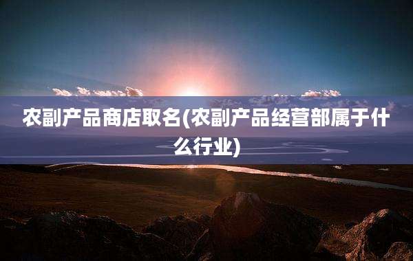 农副产品商店取名(农副产品经营部属于什么行业)