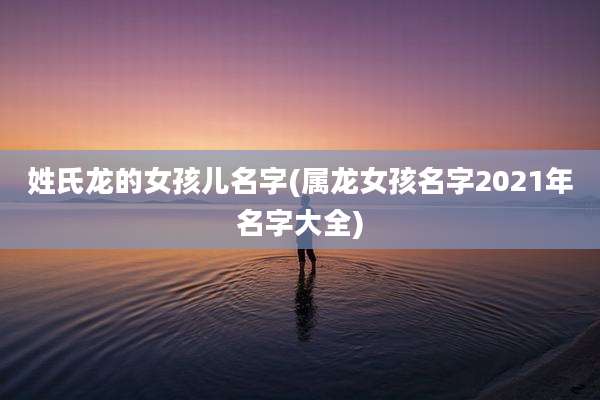姓氏龙的女孩儿名字(属龙女孩名字2021年名字大全)