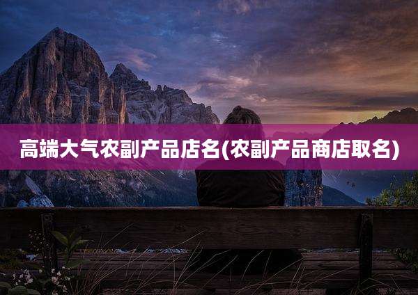 高端大气农副产品店名(农副产品商店取名)
