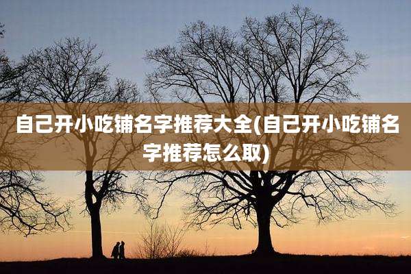 自己开小吃铺名字推荐大全(自己开小吃铺名字推荐怎么取)