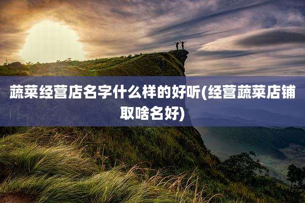 蔬菜经营店名字什么样的好听(经营蔬菜店铺取啥名好)