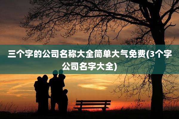 三个字的公司名称大全简单大气免费(3个字公司名字大全)