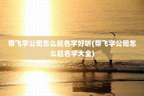 带飞字公司怎么起名字好听(带飞字公司怎么起名字大全)