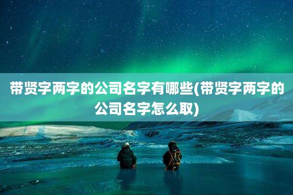 带贤字两字的公司名字有哪些(带贤字两字的公司名字怎么取)