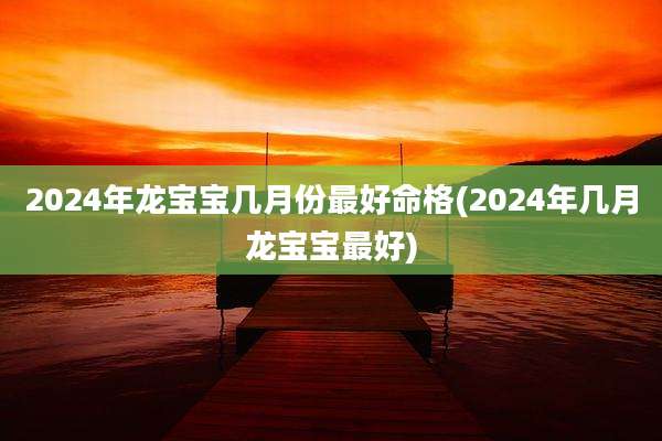 2024年龙宝宝几月份最好命格(2024年几月龙宝宝最好)