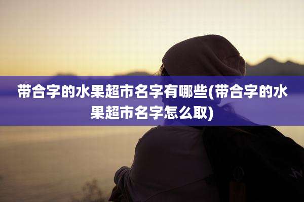 带合字的水果超市名字有哪些(带合字的水果超市名字怎么取)