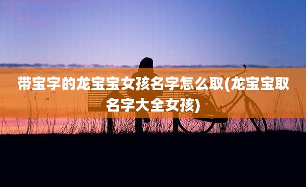 带宝字的龙宝宝女孩名字怎么取(龙宝宝取名字大全女孩)