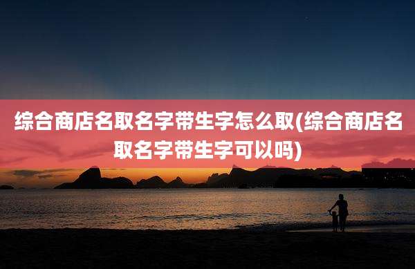 综合商店名取名字带生字怎么取(综合商店名取名字带生字可以吗)