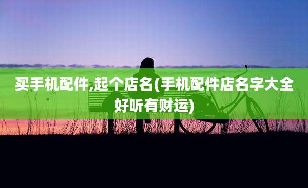 买手机配件,起个店名(手机配件店名字大全好听有财运)