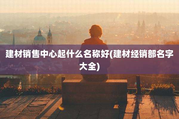 建材销售中心起什么名称好(建材经销部名字大全)