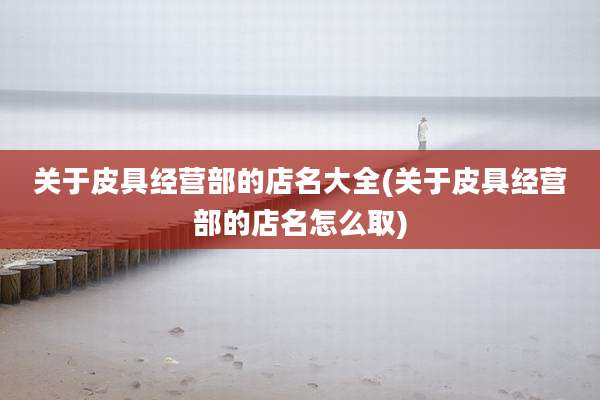 关于皮具经营部的店名大全(关于皮具经营部的店名怎么取)