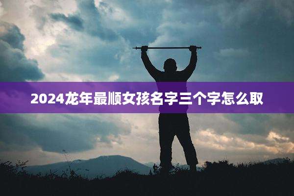 2024龙年最顺女孩名字三个字怎么取