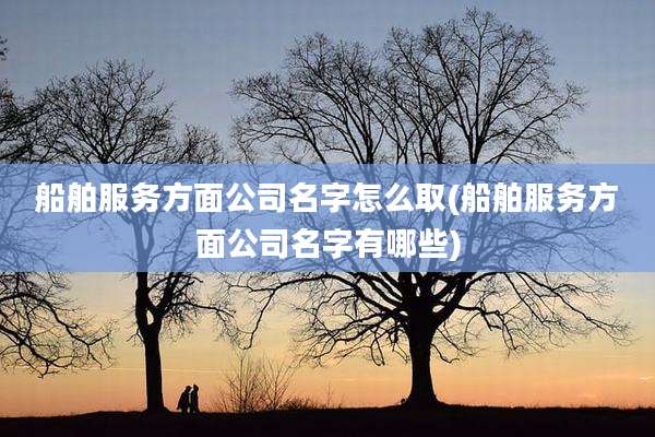船舶服务方面公司名字怎么取(船舶服务方面公司名字有哪些)