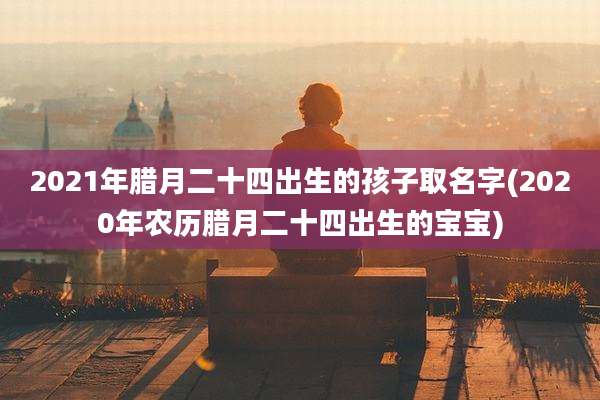 2021年腊月二十四出生的孩子取名字(2020年农历腊月二十四出生的宝宝)