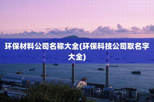 环保材料公司名称大全(环保科技公司取名字大全)