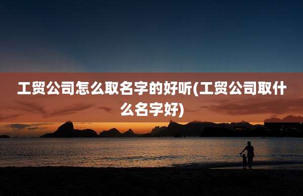 工贸公司怎么取名字的好听(工贸公司取什么名字好)