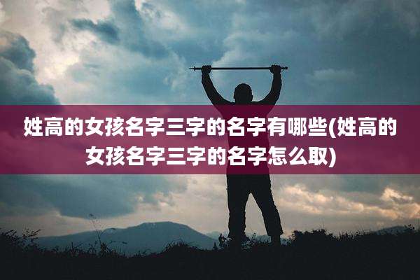 姓高的女孩名字三字的名字有哪些(姓高的女孩名字三字的名字怎么取)