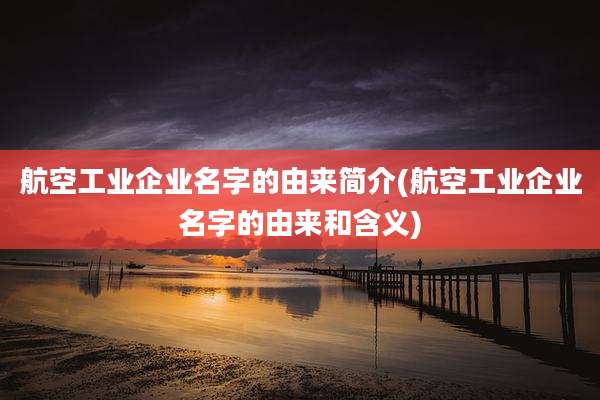 航空工业企业名字的由来简介(航空工业企业名字的由来和含义)