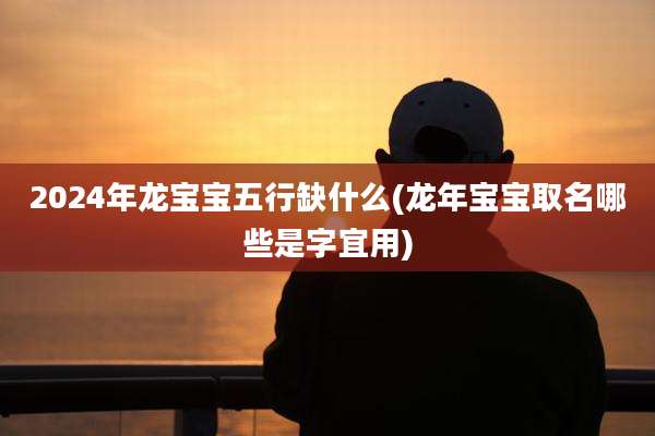 2024年龙宝宝五行缺什么(龙年宝宝取名哪些是字宜用)