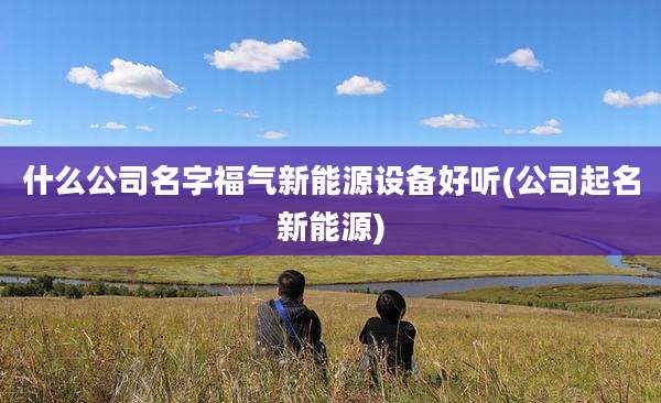 什么公司名字福气新能源设备好听(公司起名新能源)