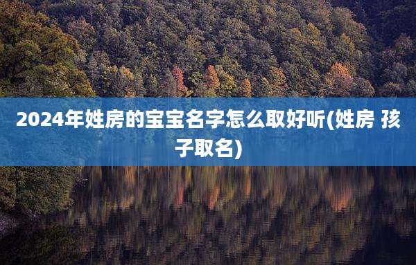 2024年姓房的宝宝名字怎么取好听(姓房 孩子取名)