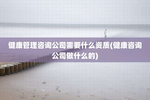 健康管理咨询公司需要什么资质(健康咨询公司做什么的)