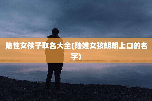 陆性女孩子取名大全(陆姓女孩朗朗上口的名字)