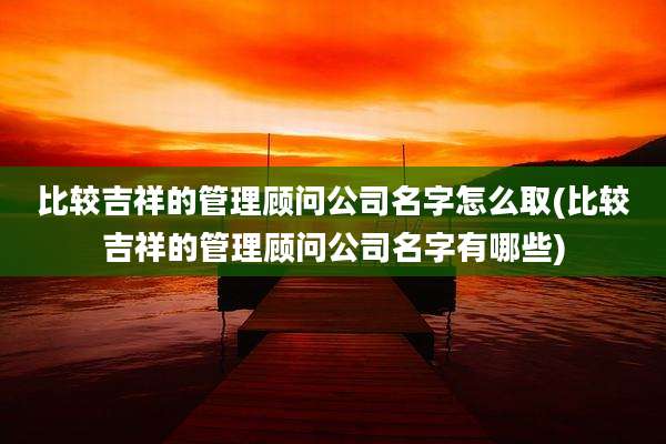 比较吉祥的管理顾问公司名字怎么取(比较吉祥的管理顾问公司名字有哪些)
