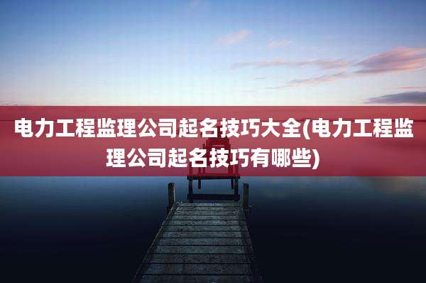 电力工程监理公司起名技巧大全(电力工程监理公司起名技巧有哪些)