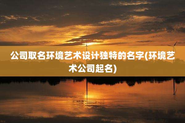 公司取名环境艺术设计独特的名字(环境艺术公司起名)