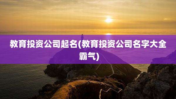 教育投资公司起名(教育投资公司名字大全 霸气)