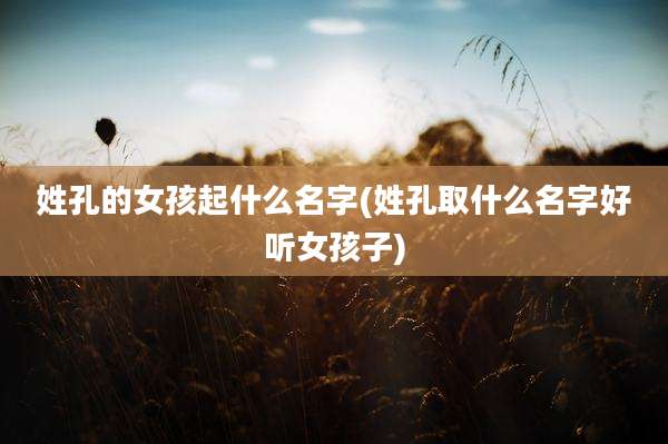 姓孔的女孩起什么名字(姓孔取什么名字好听女孩子)
