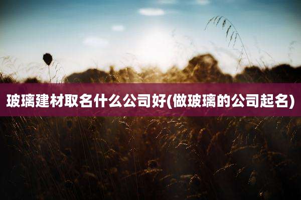 玻璃建材取名什么公司好(做玻璃的公司起名)