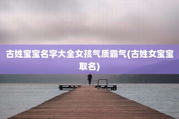 古姓宝宝名字大全女孩气质霸气(古姓女宝宝取名)