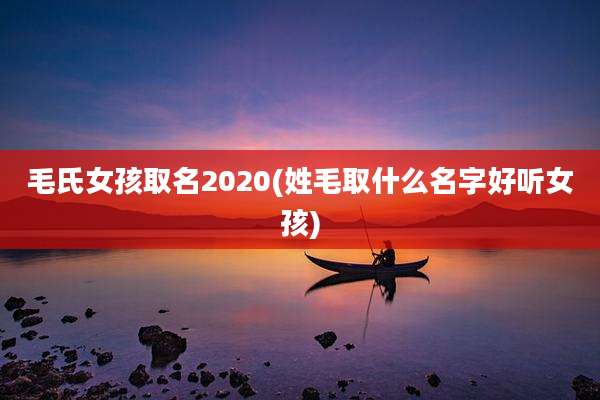 毛氏女孩取名2020(姓毛取什么名字好听女孩)