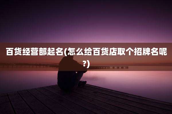 百货经营部起名(怎么给百货店取个招牌名呢?)