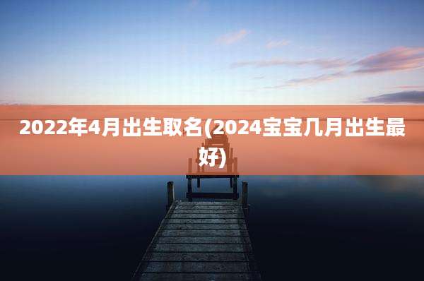 2022年4月出生取名(2024宝宝几月出生最好)