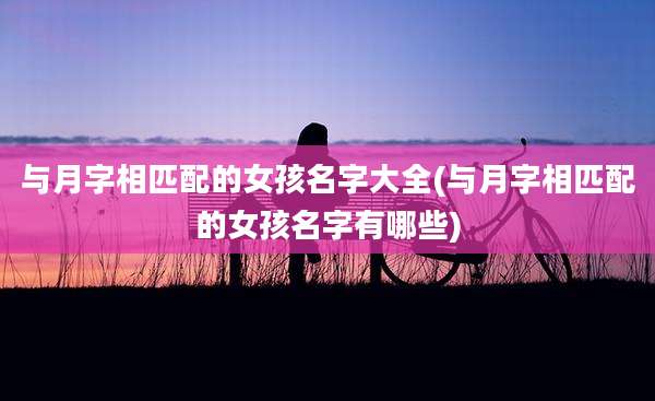 与月字相匹配的女孩名字大全(与月字相匹配的女孩名字有哪些)