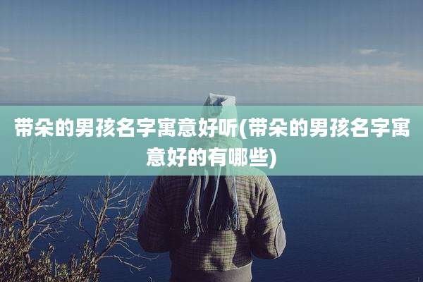 带朵的男孩名字寓意好听(带朵的男孩名字寓意好的有哪些)