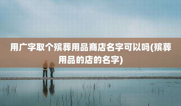 用广字取个殡葬用品商店名字可以吗(殡葬用品的店的名字)